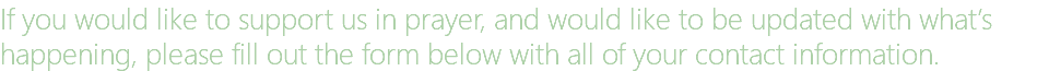 If you would like to support us in prayer, and would like to be updated with what’s happening, please fill out the form below with all of your contact information.