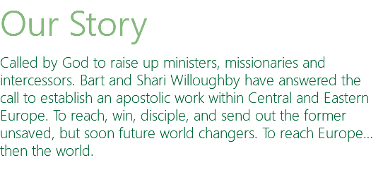 Our Story Called by God to raise up ministers, missionaries and intercessors. Bart and Shari Willoughby have answered the call to establish an apostolic work within Central and Eastern Europe. To reach, win, disciple, and send out the former unsaved, but soon future world changers. To reach Europe…then the world. 