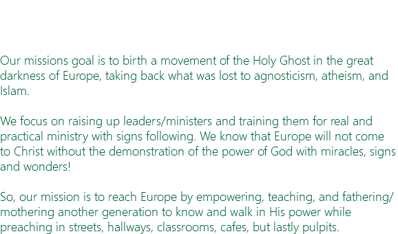 Our Mission Our missions goal is to birth a movement of the Holy Ghost in the great darkness of Europe, taking back what was lost to agnosticism, atheism, and Islam. We focus on raising up leaders/ministers and training them for real and practical ministry with signs following. We know that Europe will not come to Christ without the demonstration of the power of God with miracles, signs and wonders! So, our mission is to reach Europe by empowering, teaching, and fathering/mothering another generation to know and walk in His power while preaching in streets, hallways, classrooms, cafes, but lastly pulpits.